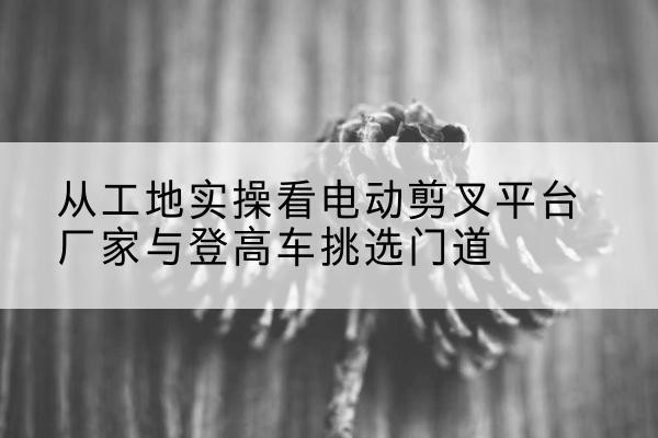 原州电动剪叉升降平台厂家-从工地实操看电动剪叉平台厂家与登高车挑选门道
