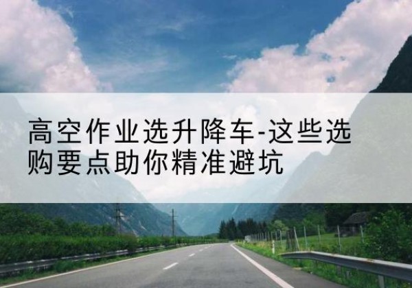 原州升降车厂家-高空作业选升降车-这些选购要点助你*避坑