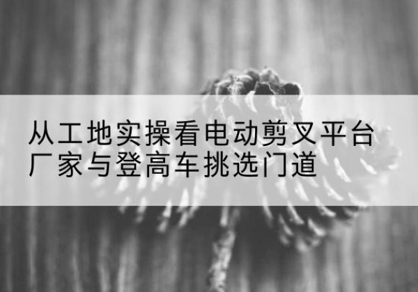 原州电动剪叉升降平台厂家-从工地实操看电动剪叉平台厂家与登高车挑选门道